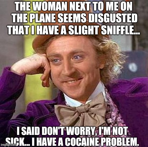 Creepy Condescending Wonka | THE WOMAN NEXT TO ME ON THE PLANE SEEMS DISGUSTED THAT I HAVE A SLIGHT SNIFFLE... I SAID DON'T WORRY, I'M NOT SICK... I HAVE A COCAINE PROBLEM. | image tagged in memes,creepy condescending wonka | made w/ Imgflip meme maker