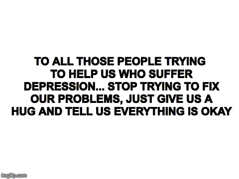 Blank White Template | TO ALL THOSE PEOPLE TRYING TO HELP US WHO SUFFER DEPRESSION... STOP TRYING TO FIX OUR PROBLEMS, JUST GIVE US A HUG AND TELL US EVERYTHING IS OKAY | image tagged in blank white template | made w/ Imgflip meme maker