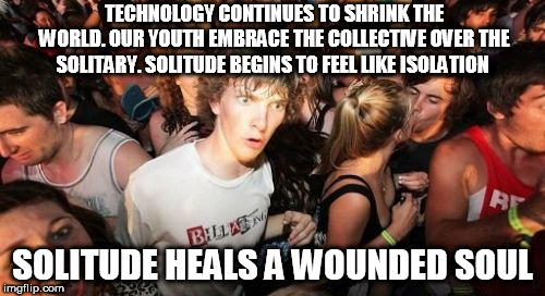 Sudden Clarity Clarence Meme | TECHNOLOGY CONTINUES TO SHRINK THE WORLD. OUR YOUTH EMBRACE THE COLLECTIVE OVER THE SOLITARY. SOLITUDE BEGINS TO FEEL LIKE ISOLATION; SOLITUDE HEALS A WOUNDED SOUL | image tagged in memes,sudden clarity clarence | made w/ Imgflip meme maker