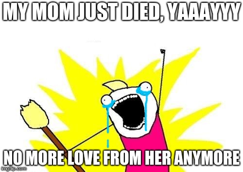 Welp, time to turn on the sad music (Mad World starts playing in the back ground).... Ok that's enough ;-; | MY MOM JUST DIED, YAAAYYY; NO MORE LOVE FROM HER ANYMORE | image tagged in memes,x all the y | made w/ Imgflip meme maker
