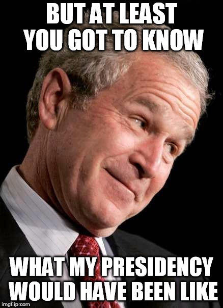 George W. Bush Blame  | BUT AT LEAST YOU GOT TO KNOW WHAT MY PRESIDENCY WOULD HAVE BEEN LIKE | image tagged in george w bush blame | made w/ Imgflip meme maker