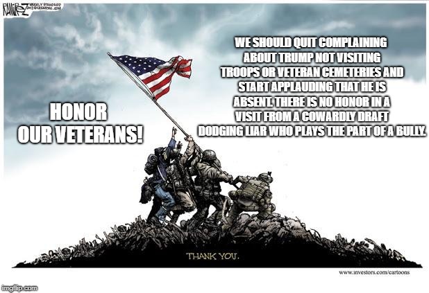 Veterans Day | WE SHOULD QUIT COMPLAINING ABOUT TRUMP NOT VISITING TROOPS OR VETERAN CEMETERIES AND START APPLAUDING THAT HE IS ABSENT. THERE IS NO HONOR IN A VISIT FROM A COWARDLY DRAFT DODGING LIAR WHO PLAYS THE PART OF A BULLY. HONOR OUR VETERANS! | image tagged in veterans day | made w/ Imgflip meme maker