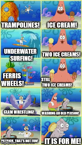 I say we take a bath! | ICE CREAM! TRAMPOLINES! TWO ICE CREAMS! UNDERWATER 
SURFING! FERRIS WHEELS! STILL




























 TWO ICE CREAMS! WASHING AN OLD PERSON! CLAM WRESTLING! PATRICK, THAT'S NOT FUN! IT IS FOR ME! | image tagged in old person,patrick star,fun,washing an old person | made w/ Imgflip meme maker