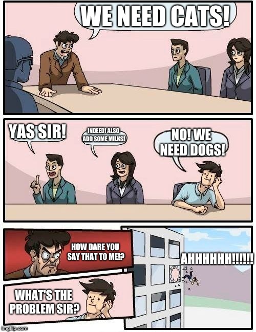 Boardroom Meeting Suggestion | WE NEED CATS! YAS SIR! INDEED! ALSO ADD SOME MILKS! NO! WE NEED DOGS! HOW DARE YOU SAY THAT TO ME!? AHHHHHH!!!!!! WHAT'S THE PROBLEM SIR? | image tagged in memes,boardroom meeting suggestion | made w/ Imgflip meme maker