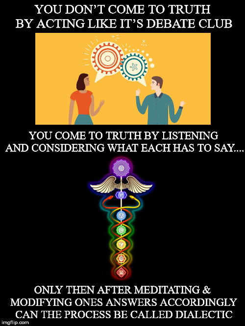 How To Come To Truth | YOU DON’T COME TO TRUTH BY ACTING LIKE IT’S DEBATE CLUB; YOU COME TO TRUTH BY LISTENING AND CONSIDERING WHAT EACH HAS TO SAY.... ONLY THEN AFTER MEDITATING & MODIFYING ONES ANSWERS ACCORDINGLY CAN THE PROCESS BE CALLED DIALECTIC | image tagged in debate,truth,listening,modifying,process,dialectic | made w/ Imgflip meme maker