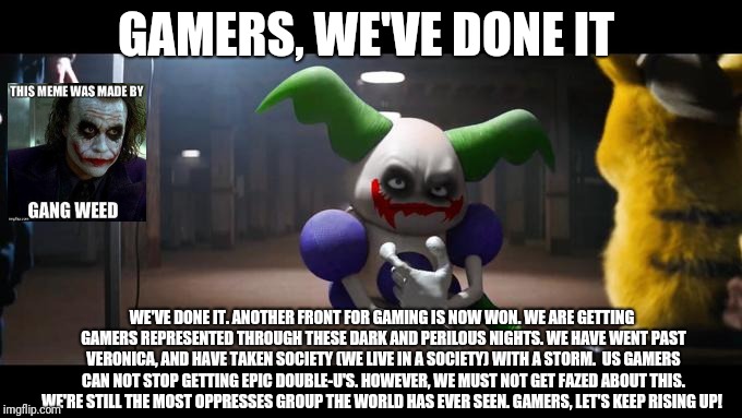 Epic gamer moment  | GAMERS, WE'VE DONE IT; WE'VE DONE IT. ANOTHER FRONT FOR GAMING IS NOW WON. WE ARE GETTING GAMERS REPRESENTED THROUGH THESE DARK AND PERILOUS NIGHTS. WE HAVE WENT PAST VERONICA, AND HAVE TAKEN SOCIETY (WE LIVE IN A SOCIETY) WITH A STORM.  US GAMERS CAN NOT STOP GETTING EPIC DOUBLE-U'S. HOWEVER, WE MUST NOT GET FAZED ABOUT THIS. WE'RE STILL THE MOST OPPRESSES GROUP THE WORLD HAS EVER SEEN. GAMERS, LET'S KEEP RISING UP! | image tagged in gamer,gamers,gang weed,gangweed,gamers rise up,society | made w/ Imgflip meme maker