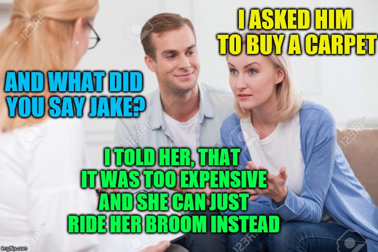 Cheaper mode of transportation. | I ASKED HIM TO BUY A CARPET; AND WHAT DID YOU SAY JAKE? I TOLD HER, THAT IT WAS TOO EXPENSIVE AND SHE CAN JUST RIDE HER BROOM INSTEAD | image tagged in husband and wife therapist,married,couple,marriage,funny,humor | made w/ Imgflip meme maker