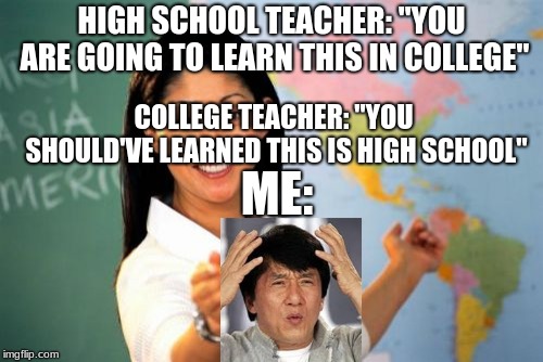 Unhelpful High School Teacher Meme | HIGH SCHOOL TEACHER: "YOU ARE GOING TO LEARN THIS IN COLLEGE"; COLLEGE TEACHER: "YOU SHOULD'VE LEARNED THIS IS HIGH SCHOOL"; ME: | image tagged in memes,unhelpful high school teacher | made w/ Imgflip meme maker