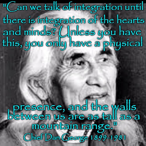 Chief Dan George | "Can we talk of integration until; there is integration of the hearts; and minds? Unless you have; this, you only have a physical; presence, and the walls; between us are as tall as a; mountain range."; Chief Dan George 1899-1981 | image tagged in ntive america,native americans,indians,indian chief,indian chiefs,tribe | made w/ Imgflip meme maker