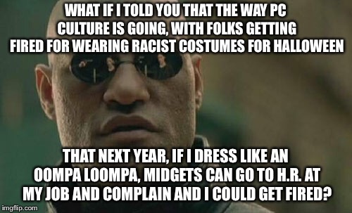 Matrix Morpheus Meme | WHAT IF I TOLD YOU THAT THE WAY PC CULTURE IS GOING, WITH FOLKS GETTING FIRED FOR WEARING RACIST COSTUMES FOR HALLOWEEN; THAT NEXT YEAR, IF I DRESS LIKE AN OOMPA LOOMPA, MIDGETS CAN GO TO H.R. AT MY JOB AND COMPLAIN AND I COULD GET FIRED? | image tagged in memes,matrix morpheus | made w/ Imgflip meme maker