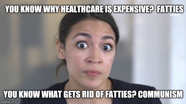 Alexandria Ocasio-Cortez's health care plan | YOU KNOW WHY HEALTHCARE IS EXPENSIVE?  FATTIES; YOU KNOW WHAT GETS RID OF FATTIES? COMMUNISM | image tagged in crazy alexandria ocasio-cortez | made w/ Imgflip meme maker