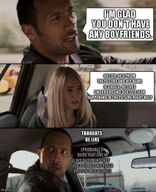 The Rock Driving Meme | I'M GLAD YOU DON'T HAVE ANY BOYFRIENDS. OH I DO, HE'S FROM THE FUTURE AND HIS NAME IS CHUCK. HE LIVES UNDERGROUND DUE TO A WAR HAPPENING IN THE FUTURE RIGHT NOW; THOUGHTS BE LIKE; (PROBABLY A DUDE THAT LIVE IN HIS BASEMENT THAT 300 POUNDS AND PLAYS VIDEO GAMES ALL DAY) | image tagged in memes,the rock driving | made w/ Imgflip meme maker