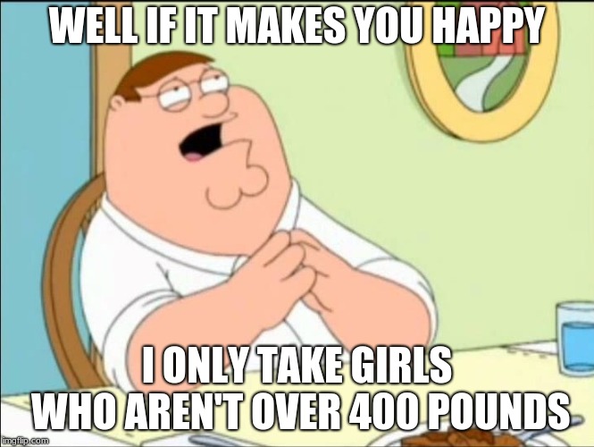 Shallow and pedantic  | WELL IF IT MAKES YOU HAPPY I ONLY TAKE GIRLS WHO AREN'T OVER 400 POUNDS | image tagged in shallow and pedantic | made w/ Imgflip meme maker