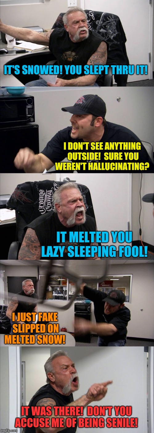 American Chopper Argument Meme | IT'S SNOWED! YOU SLEPT THRU IT! I DON'T SEE ANYTHING OUTSIDE!  SURE YOU WEREN'T HALLUCINATING? IT MELTED YOU LAZY SLEEPING FOOL! I JUST FAKE SLIPPED ON MELTED SNOW! IT WAS THERE!  DON'T YOU ACCUSE ME OF BEING SENILE! | image tagged in memes,american chopper argument | made w/ Imgflip meme maker