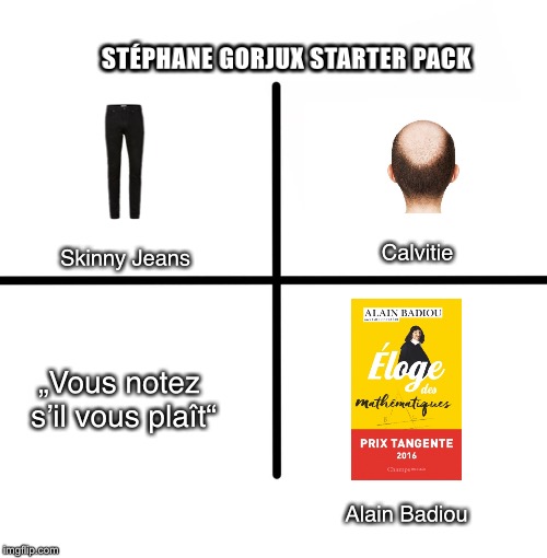 Blank Starter Pack Meme | STÉPHANE GORJUX STARTER PACK; Skinny Jeans; Calvitie; „Vous notez s’il vous plaît“; Alain Badiou | image tagged in memes,blank starter pack | made w/ Imgflip meme maker