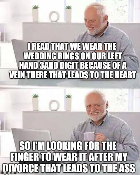 Hide the Pain Harold | I READ THAT WE WEAR THE WEDDING RINGS ON OUR LEFT HAND 3ARD DIGIT BECAUSE OF A VEIN THERE THAT LEADS TO THE HEART; SO I'M LOOKING FOR THE FINGER TO WEAR IT AFTER MY DIVORCE THAT LEADS TO THE ASS | image tagged in memes,hide the pain harold | made w/ Imgflip meme maker