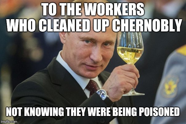 Putin Cheers | TO THE WORKERS WHO CLEANED UP CHERNOBLY NOT KNOWING THEY WERE BEING POISONED | image tagged in putin cheers | made w/ Imgflip meme maker