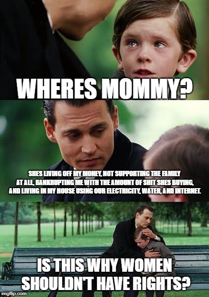 Finding Neverland | WHERES MOMMY? SHES LIVING OFF MY MONEY, NOT SUPPORTING THE FAMILY AT ALL, BANKRUPTING ME WITH THE AMOUNT OF SHIT SHES BUYING, AND LIVING IN MY HOUSE USING OUR ELECTRICITY, WATER, AND INTERNET. IS THIS WHY WOMEN SHOULDN'T HAVE RIGHTS? | image tagged in memes,finding neverland | made w/ Imgflip meme maker