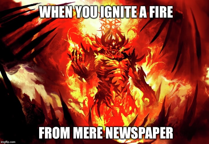 Igniting fire | WHEN YOU IGNITE A FIRE; FROM MERE NEWSPAPER | image tagged in fire | made w/ Imgflip meme maker