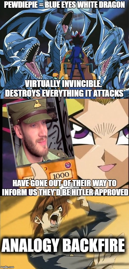 PEWDIEPIE = BLUE-EYES WHITE DRAGON | PEWDIEPIE = BLUE EYES WHITE DRAGON; VIRTUALLY INVINCIBLE. DESTROYS EVERYTHING IT ATTACKS; HAVE GONE OUT OF THEIR WAY TO INFORM US THEY'D BE HITLER APPROVED; ANALOGY BACKFIRE | image tagged in pewdiepie,yugioh,nazi | made w/ Imgflip meme maker