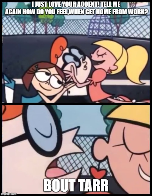 Say it Again, Dexter Meme | I JUST LOVE YOUR ACCENT! TELL ME AGAIN HOW DO YOU FEEL,WHEN GET HOME FROM WORK? BOUT TARR | image tagged in say it again dexter | made w/ Imgflip meme maker