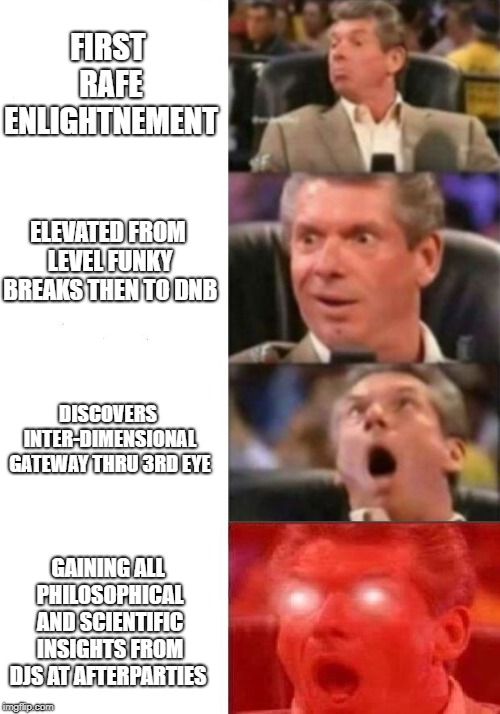 Mr. McMahon reaction | FIRST RAFE ENLIGHTNEMENT; ELEVATED FROM LEVEL FUNKY BREAKS THEN TO DNB; DISCOVERS INTER-DIMENSIONAL GATEWAY THRU 3RD EYE; GAINING ALL PHILOSOPHICAL AND SCIENTIFIC INSIGHTS FROM DJS AT AFTERPARTIES | image tagged in mr mcmahon reaction,rafe,rave,edm,music | made w/ Imgflip meme maker