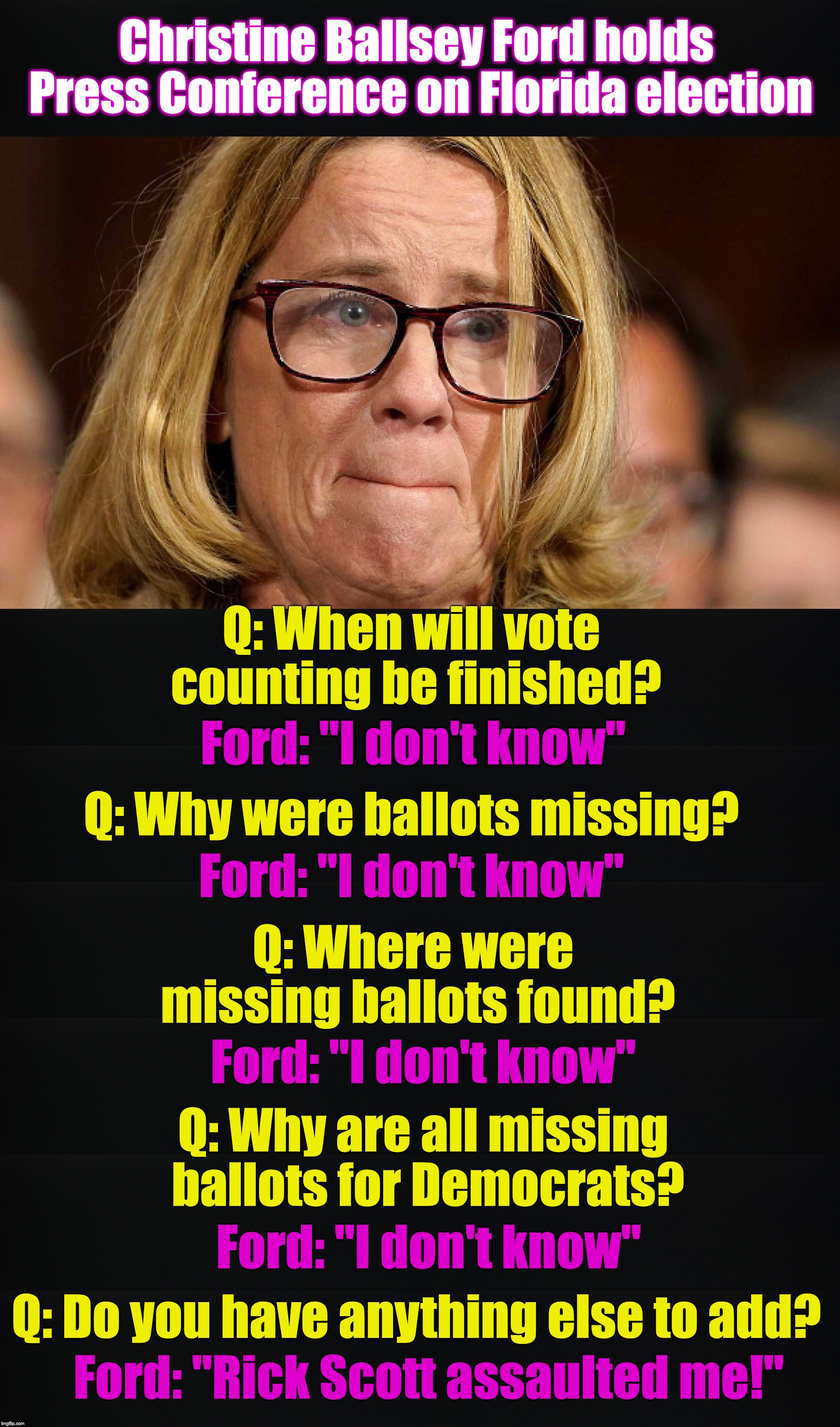 imagine what it would be like if they hired her for PR | Christine Ballsey Ford holds Press Conference on Florida election; Q: When will vote counting be finished? Ford: "I don't know"; Q: Why were ballots missing? Ford: "I don't know"; Q: Where were missing ballots found? Ford: "I don't know"; Q: Why are all missing ballots for Democrats? Ford: "I don't know"; Q: Do you have anything else to add? Ford: "Rick Scott assaulted me!" | image tagged in christine blasey ford,election fraud,florida | made w/ Imgflip meme maker