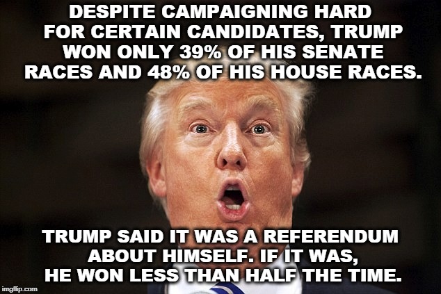 It's still all about you, isn't it? Those coattails are getting shorter all the time. | DESPITE CAMPAIGNING HARD FOR CERTAIN CANDIDATES, TRUMP WON ONLY 39% OF HIS SENATE RACES AND 48% OF HIS HOUSE RACES. TRUMP SAID IT WAS A REFERENDUM ABOUT HIMSELF. IF IT WAS, HE WON LESS THAN HALF THE TIME. | image tagged in trump,campaign,coattails,won,lost,congress | made w/ Imgflip meme maker