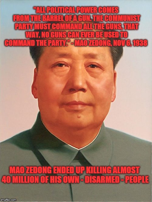 Why we can't allow the government to take away our right to armed self-defense. | "ALL POLITICAL POWER COMES FROM THE BARREL OF A GUN. THE COMMUNIST PARTY MUST COMMAND ALL THE GUNS, THAT WAY, NO GUNS CAN EVER BE USED TO COMMAND THE PARTY.” - MAO ZEDONG, NOV 6, 1938; MAO ZEDONG ENDED UP KILLING ALMOST 40 MILLION OF HIS OWN - DISARMED - PEOPLE | image tagged in mao zedong,china,communism,communist,guns,genocide | made w/ Imgflip meme maker