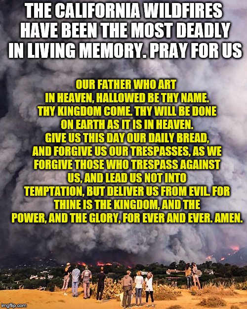 pray for california | OUR FATHER WHO ART IN HEAVEN, HALLOWED BE THY NAME. THY KINGDOM COME. THY WILL BE DONE ON EARTH AS IT IS IN HEAVEN. GIVE
US THIS DAY OUR DAILY BREAD, AND FORGIVE US OUR TRESPASSES, AS WE FORGIVE THOSE WHO TRESPASS AGAINST US, AND LEAD US
NOT INTO TEMPTATION, BUT DELIVER US FROM EVIL.
FOR THINE IS THE KINGDOM, AND THE POWER, AND THE GLORY, FOR EVER AND EVER.
AMEN. THE CALIFORNIA WILDFIRES HAVE BEEN THE MOST DEADLY IN LIVING MEMORY. PRAY FOR US | image tagged in pray,thoughts and prayers | made w/ Imgflip meme maker