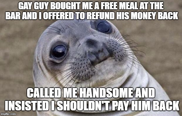 Awkward Moment Sealion Meme | GAY GUY BOUGHT ME A FREE MEAL AT THE BAR AND I OFFERED TO REFUND HIS MONEY BACK; CALLED ME HANDSOME AND INSISTED I SHOULDN'T PAY HIM BACK | image tagged in memes,awkward moment sealion,AdviceAnimals | made w/ Imgflip meme maker