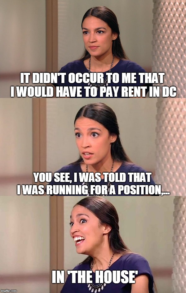finalist for people in government that should have to retake a high school civics course | IT DIDN'T OCCUR TO ME THAT I WOULD HAVE TO PAY RENT IN DC; YOU SEE, I WAS TOLD THAT I WAS RUNNING FOR A POSITION,... IN 'THE HOUSE' | image tagged in alexandria ocasio-cortez,leftist logic,free stuff,socialism | made w/ Imgflip meme maker