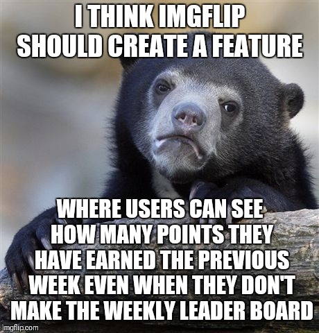 If there was a weekly point feature on each individual users profile I think that would be cool | I THINK IMGFLIP SHOULD CREATE A FEATURE; WHERE USERS CAN SEE HOW MANY POINTS THEY HAVE EARNED THE PREVIOUS WEEK EVEN WHEN THEY DON'T MAKE THE WEEKLY LEADER BOARD | image tagged in memes,confession bear,weekly point feature,new feature,suggestion,imgflip | made w/ Imgflip meme maker