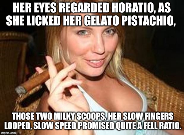 cigar babe | HER EYES REGARDED HORATIO,
AS SHE LICKED HER GELATO PISTACHIO, THOSE TWO MILKY SCOOPS,
HER SLOW FINGERS LOOPED,
SLOW SPEED PROMISED QUITE A  | image tagged in cigar babe | made w/ Imgflip meme maker