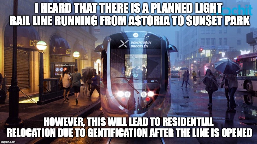 Brooklyn–Queens Connector | I HEARD THAT THERE IS A PLANNED LIGHT RAIL LINE RUNNING FROM ASTORIA TO SUNSET PARK; HOWEVER, THIS WILL LEAD TO RESIDENTIAL RELOCATION DUE TO GENTIFICATION AFTER THE LINE IS OPENED | image tagged in public transport,memes,new york city | made w/ Imgflip meme maker