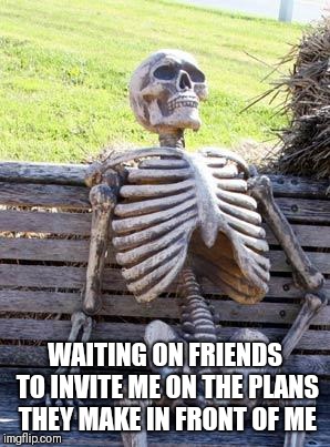 Waiting Skeleton Meme | WAITING ON FRIENDS TO INVITE ME ON THE PLANS THEY MAKE IN FRONT OF ME | image tagged in memes,waiting skeleton | made w/ Imgflip meme maker