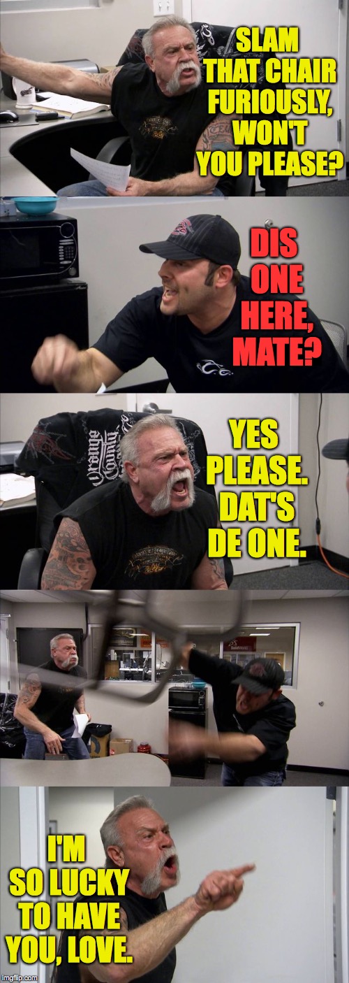 Somewhere Jerry Springer is smiling. | SLAM THAT CHAIR FURIOUSLY, WON'T YOU PLEASE? DIS ONE HERE, MATE? YES PLEASE. DAT'S DE ONE. I'M SO LUCKY TO HAVE YOU, LOVE. | image tagged in memes,american chopper argument | made w/ Imgflip meme maker