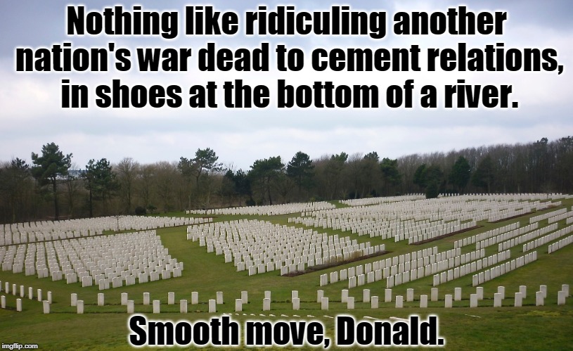 . | Nothing like ridiculing another nation's war dead to cement relations, in shoes at the bottom of a river. Smooth move, Donald. | image tagged in war,dead,ridicule,trump | made w/ Imgflip meme maker