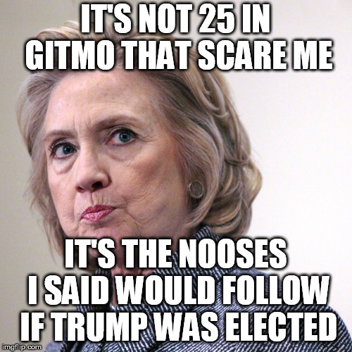 hillary clinton pissed | IT'S NOT 25 IN GITMO THAT SCARE ME IT'S THE NOOSES I SAID WOULD FOLLOW IF TRUMP WAS ELECTED | image tagged in hillary clinton pissed | made w/ Imgflip meme maker