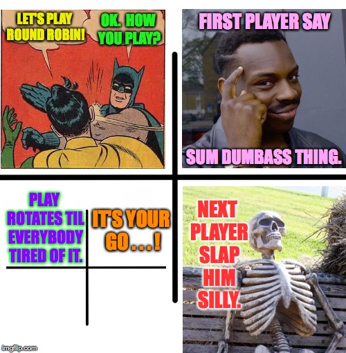 It's your go! | OK.  HOW YOU PLAY? FIRST PLAYER SAY; LET'S PLAY ROUND ROBIN! SUM DUMBASS THING. NEXT PLAYER SLAP HIM SILLY. PLAY ROTATES TIL EVERYBODY TIRED OF IT. IT'S YOUR GO . . .
! | image tagged in memes,blank starter pack,round robin | made w/ Imgflip meme maker