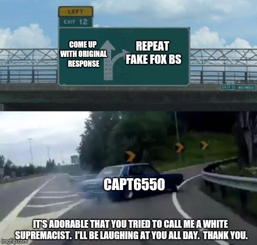 Left Exit 12 Off Ramp Meme | REPEAT FAKE FOX BS COME UP WITH ORIGINAL RESPONSE CAPT6550 IT'S ADORABLE THAT YOU TRIED TO CALL ME A WHITE SUPREMACIST.  I'LL BE LAUGHING AT | image tagged in memes,left exit 12 off ramp | made w/ Imgflip meme maker