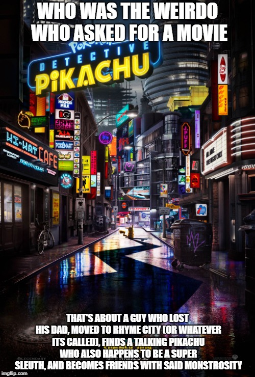 Detective Pikachu: Yay or Nay? | WHO WAS THE WEIRDO WHO ASKED FOR A MOVIE; THAT'S ABOUT A GUY WHO LOST HIS DAD, MOVED TO RHYME CITY (OR WHATEVER ITS CALLED), FINDS A TALKING PIKACHU WHO ALSO HAPPENS TO BE A SUPER SLEUTH, AND BECOMES FRIENDS WITH SAID MONSTROSITY | image tagged in detective pikachu,pikachu,pokemon | made w/ Imgflip meme maker