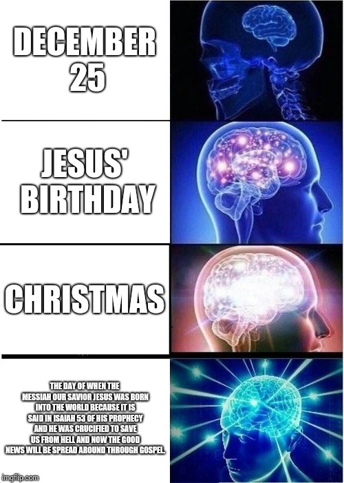 Expanding Brain Meme | DECEMBER 25; JESUS' BIRTHDAY; CHRISTMAS; THE DAY OF WHEN THE MESSIAH OUR SAVIOR JESUS WAS BORN INTO THE WORLD BECAUSE IT IS SAID IN ISAIAH 53 OF HIS PROPHECY AND HE WAS CRUCIFIED TO SAVE US FROM HELL AND NOW THE GOOD NEWS WILL BE SPREAD AROUND THROUGH GOSPEL. | image tagged in memes,expanding brain | made w/ Imgflip meme maker