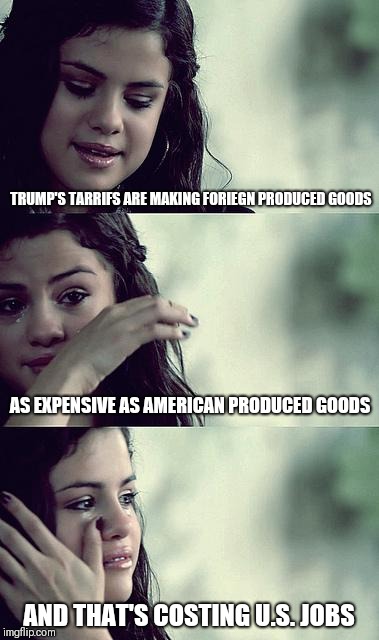 selena gomez crying | TRUMP'S TARRIFS ARE MAKING FORIEGN PRODUCED GOODS; AS EXPENSIVE AS AMERICAN PRODUCED GOODS; AND THAT'S COSTING U.S. JOBS | image tagged in selena gomez crying | made w/ Imgflip meme maker