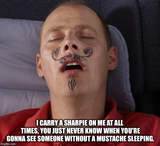 Sharpie Mustache | I CARRY A SHARPIE ON ME AT ALL TIMES, YOU JUST NEVER KNOW WHEN YOU'RE GONNA SEE SOMEONE WITHOUT A MUSTACHE SLEEPING. | image tagged in sharpie mustache | made w/ Imgflip meme maker