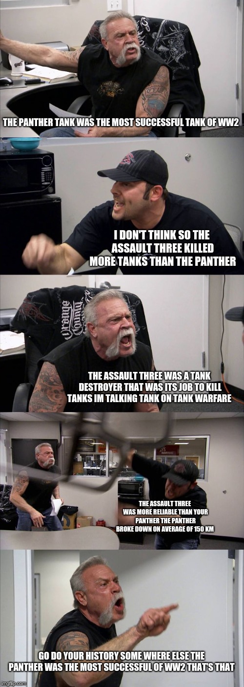 American Chopper Argument | THE PANTHER TANK WAS THE MOST SUCCESSFUL TANK OF WW2; I DON'T THINK SO THE ASSAULT THREE KILLED MORE TANKS THAN THE PANTHER; THE ASSAULT THREE WAS A TANK DESTROYER THAT WAS ITS JOB TO KILL TANKS IM TALKING TANK ON TANK WARFARE; THE ASSAULT THREE WAS MORE RELIABLE THAN YOUR PANTHER THE PANTHER BROKE DOWN ON AVERAGE OF 150 KM; GO DO YOUR HISTORY SOME WHERE ELSE THE PANTHER WAS THE MOST SUCCESSFUL OF WW2 THAT'S THAT | image tagged in memes,american chopper argument | made w/ Imgflip meme maker