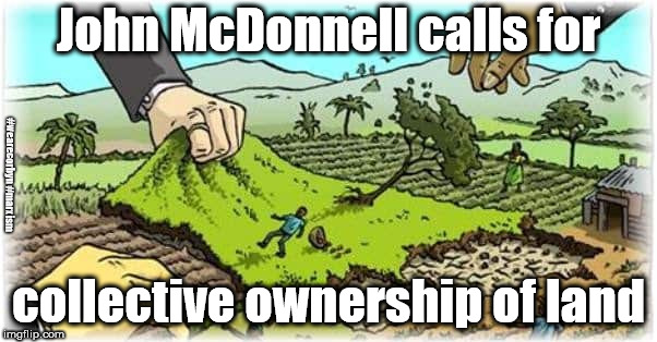 Labour - Land grab | John McDonnell calls for; #wearecorbyn #marxism; collective ownership of land | image tagged in wearecorbyn,labourisdead,weaintcorbyn,cultofcorbyn,mcdonnell marxism,communist socialist | made w/ Imgflip meme maker