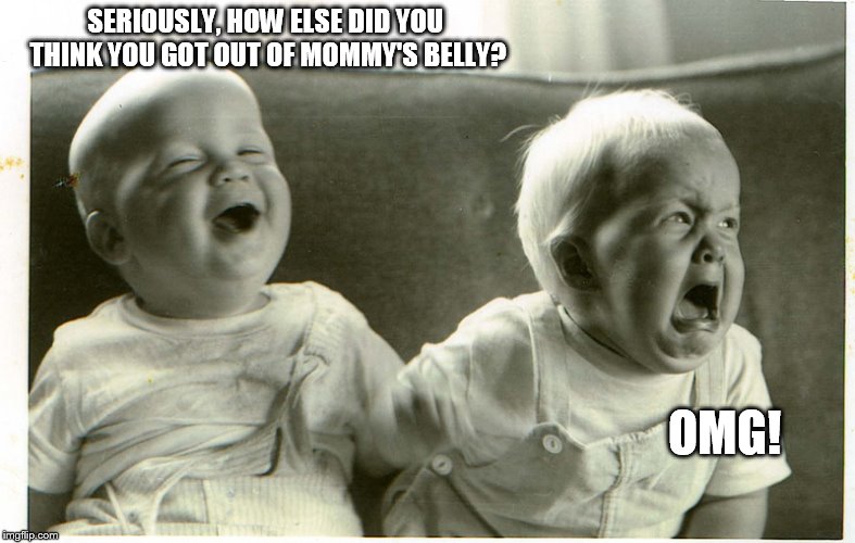  baby laughing baby crying | SERIOUSLY, HOW ELSE DID YOU THINK YOU GOT OUT OF MOMMY'S BELLY? OMG! | image tagged in baby laughing baby crying | made w/ Imgflip meme maker