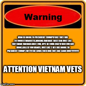 Warning Sign Meme | MSM IS DOING TO PRESIDENT TRUMP WHAT THEY DID TO YOU VIETNAM VETS.MAKING AMERICA  HATE HIM JUST LIKE THEY MADE AMERICA HATE YOU. SPIT IN YOUR FACE WHEN YOU GOT HOME,CALLED YOU NAMES. JUST LIKE T HEY ARE DOING TO PRESIDENT TRUMP.THEY WERE LIARS THEN AND THEY ARE LIARS NOW!!!!!!!!!!! ATTENTION VIETNAM VETS | image tagged in memes,warning sign | made w/ Imgflip meme maker