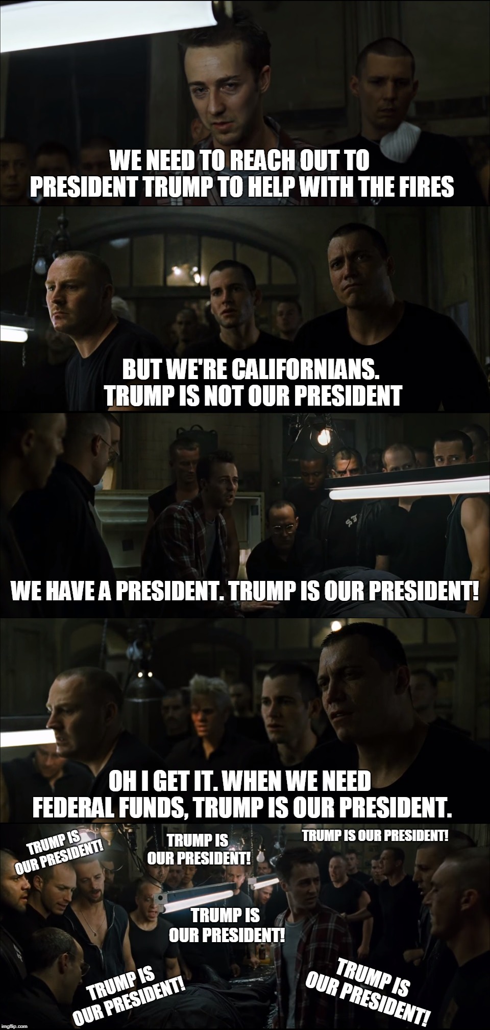 Californians coming to the realization that Trump IS the President. | WE NEED TO REACH OUT TO PRESIDENT TRUMP TO HELP WITH THE FIRES; BUT WE'RE CALIFORNIANS. TRUMP IS NOT OUR PRESIDENT; WE HAVE A PRESIDENT. TRUMP IS OUR PRESIDENT! OH I GET IT. WHEN WE NEED FEDERAL FUNDS, TRUMP IS OUR PRESIDENT. TRUMP IS OUR PRESIDENT! TRUMP IS OUR PRESIDENT! TRUMP IS OUR PRESIDENT! TRUMP IS OUR PRESIDENT! TRUMP IS OUR PRESIDENT! TRUMP IS OUR PRESIDENT! | image tagged in california,fight club,president trump,political meme,original meme | made w/ Imgflip meme maker